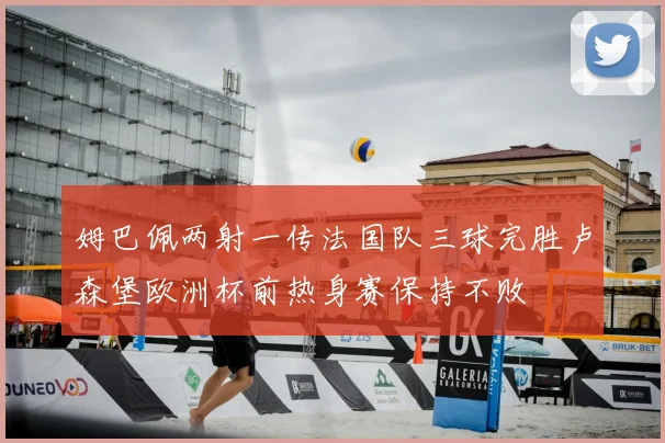 姆巴佩两射一传法国队三球完胜卢森堡欧洲杯前热身赛保持不败