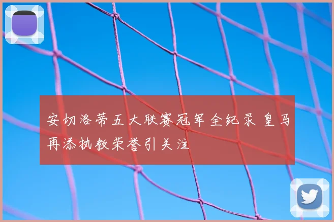 安切洛蒂五大联赛冠军全纪录 皇马再添执教荣誉引关注