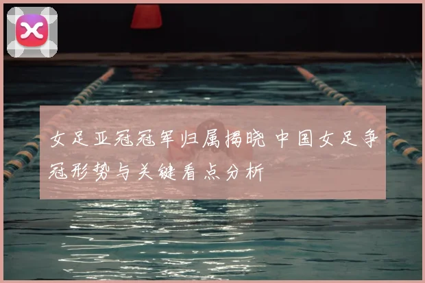 女足亚冠冠军归属揭晓 中国女足争冠形势与关键看点分析