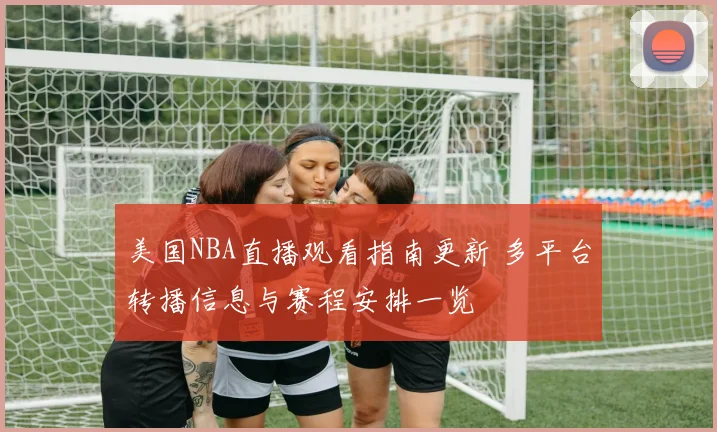 美国NBA直播观看指南更新 多平台转播信息与赛程安排一览