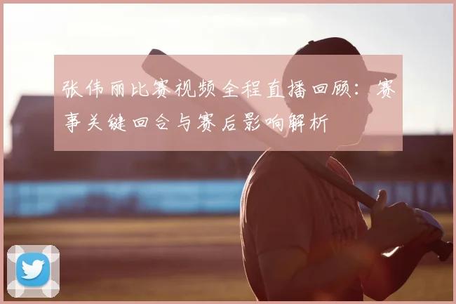 张伟丽比赛视频全程直播回顾:赛事关键回合与赛后影响解析