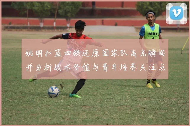 姚明扣篮回顾还原国家队高光瞬间并分析战术价值与青年培养关注点