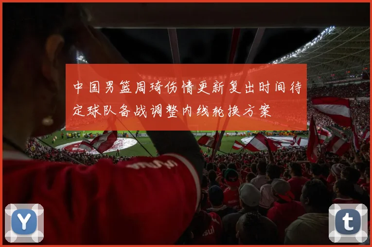 中国男篮周琦伤情更新复出时间待定球队备战调整内线轮换方案