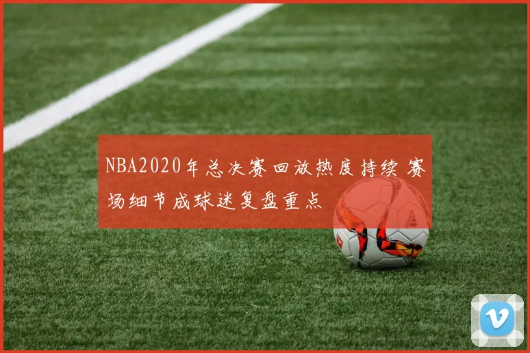 NBA2020年总决赛回放热度持续 赛场细节成球迷复盘重点