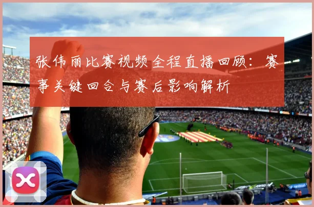 张伟丽比赛视频全程直播回顾：赛事关键回合与赛后影响解析