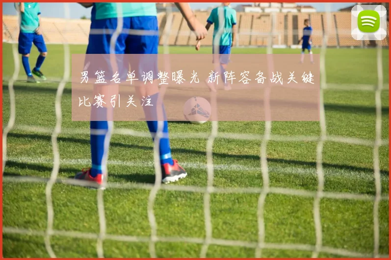 男篮名单调整曝光 新阵容备战关键比赛引关注