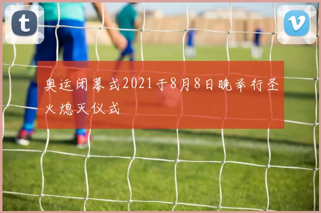 奥运闭幕式2021于8月8日晚举行圣火熄灭仪式