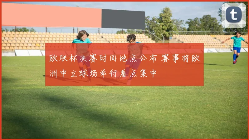 欧联杯决赛时间地点公布 赛事将欧洲中立球场举行看点集中