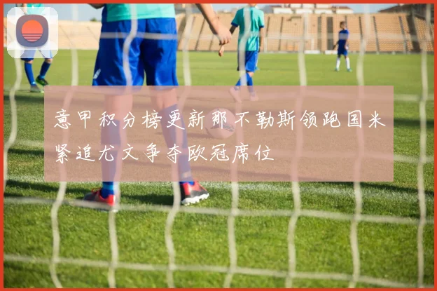 意甲积分榜更新那不勒斯领跑国米紧追尤文争夺欧冠席位