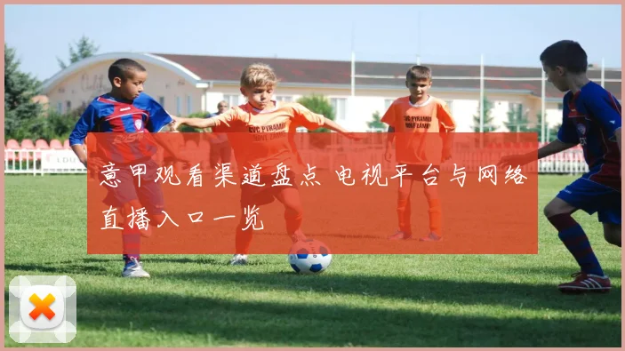 意甲观看渠道盘点 电视平台与网络直播入口一览