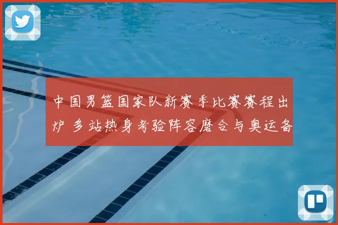 中国男篮国家队新赛季比赛赛程出炉 多站热身考验阵容磨合与奥运备战