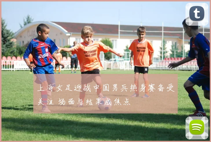上海女足迎战中国男兵热身赛备受关注 场面与结果成焦点