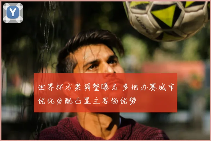 世界杯方案调整曝光 多地办赛城市优化分配凸显主客场优势