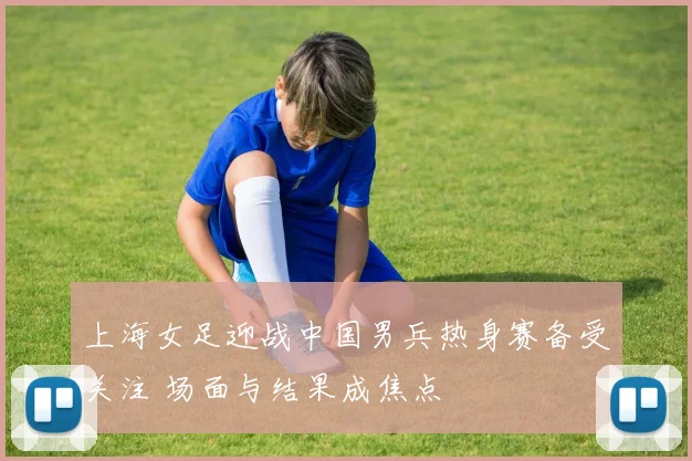 上海女足迎战中国男兵热身赛备受关注 场面与结果成焦点