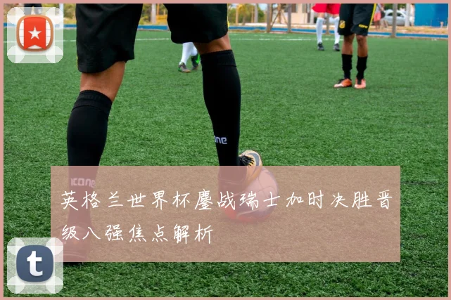 英格兰世界杯鏖战瑞士加时决胜晋级八强焦点解析