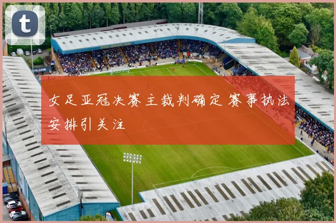 女足亚冠决赛主裁判确定 赛事执法安排引关注