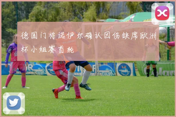 德国门将诺伊尔确认因伤缺席欧洲杯小组赛首轮