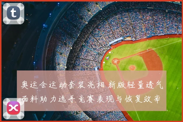 奥运会运动套装亮相 新版轻量透气面料助力选手竞赛表现与恢复效率