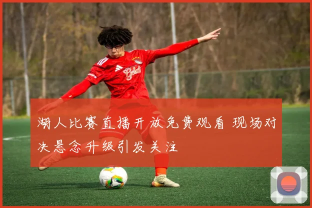 湖人比赛直播开放免费观看 现场对决悬念升级引发关注