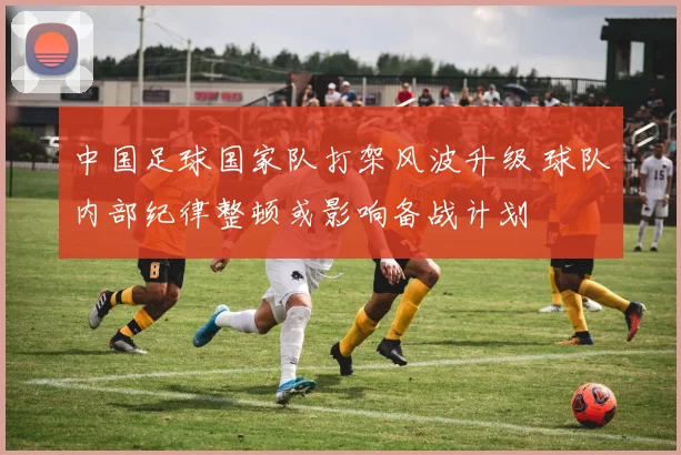 中国足球国家队打架风波升级 球队内部纪律整顿或影响备战计划