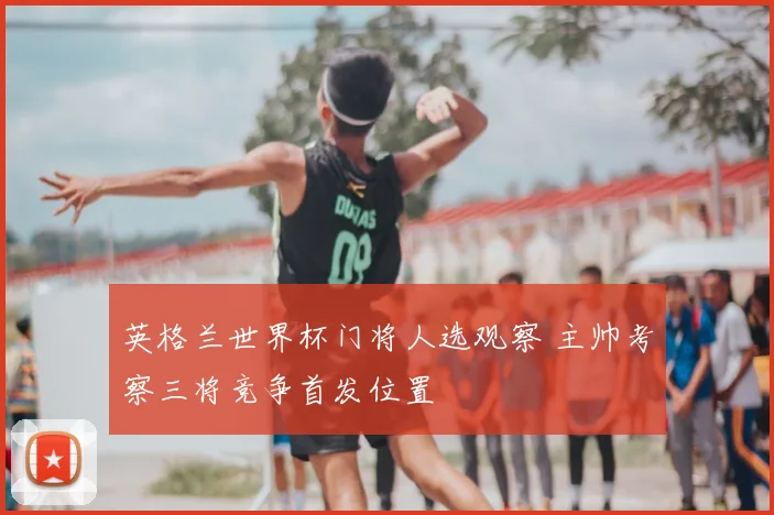 英格兰世界杯门将人选观察 主帅考察三将竞争首发位置