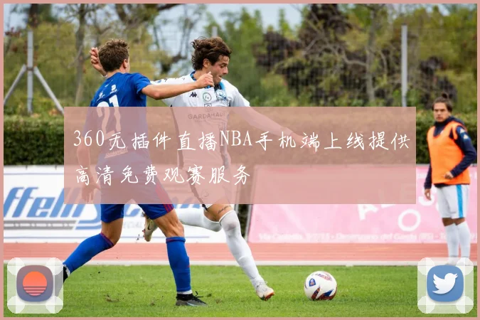 360无插件直播NBA手机端上线提供高清免费观赛服务