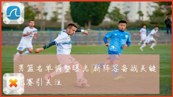 男篮名单调整曝光 新阵容备战关键比赛引关注