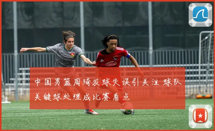 中国男篮周琦发球失误引关注 球队关键球处理成比赛看点