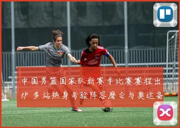 中国男篮国家队新赛季比赛赛程出炉 多站热身考验阵容磨合与奥运备战