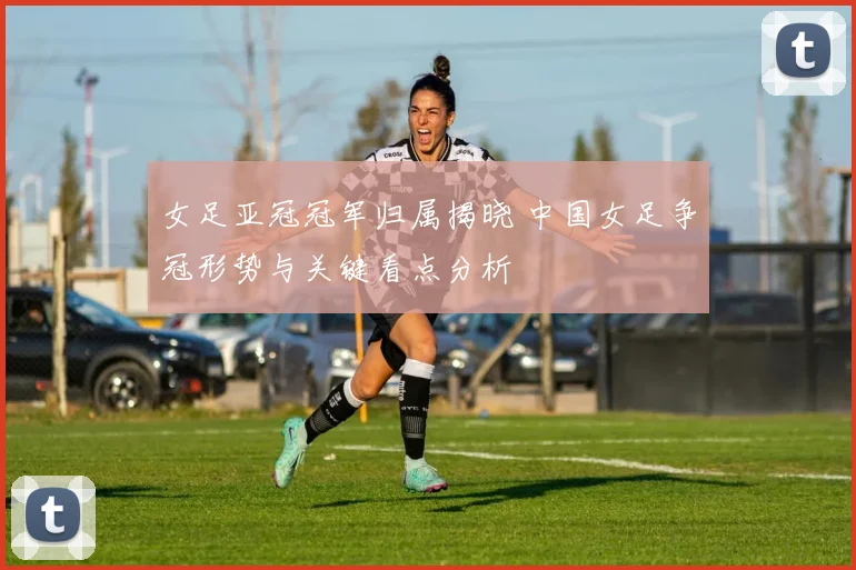 女足亚冠冠军归属揭晓 中国女足争冠形势与关键看点分析