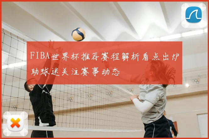 FIBA世界杯推荐赛程解析看点出炉助球迷关注赛事动态