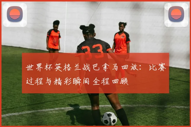 世界杯英格兰战巴拿马回放：比赛过程与精彩瞬间全程回顾