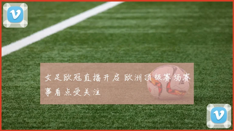 女足欧冠直播开启 欧洲顶级赛场赛事看点受关注