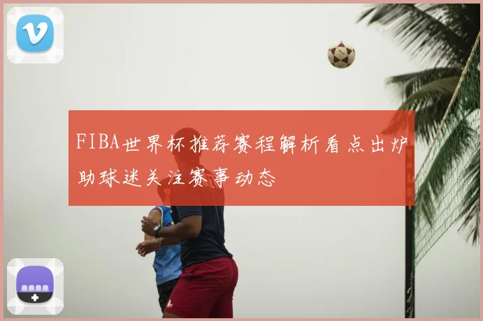 FIBA世界杯推荐赛程解析看点出炉助球迷关注赛事动态