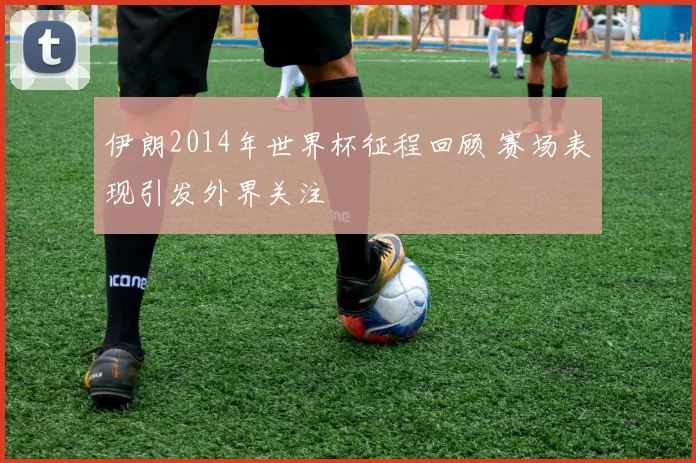 伊朗2014年世界杯征程回顾 赛场表现引发外界关注