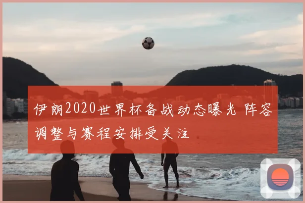 伊朗2020世界杯备战动态曝光 阵容调整与赛程安排受关注
