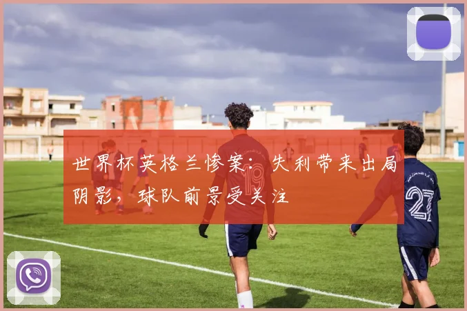 世界杯英格兰惨案:失利带来出局阴影,球队前景受关注