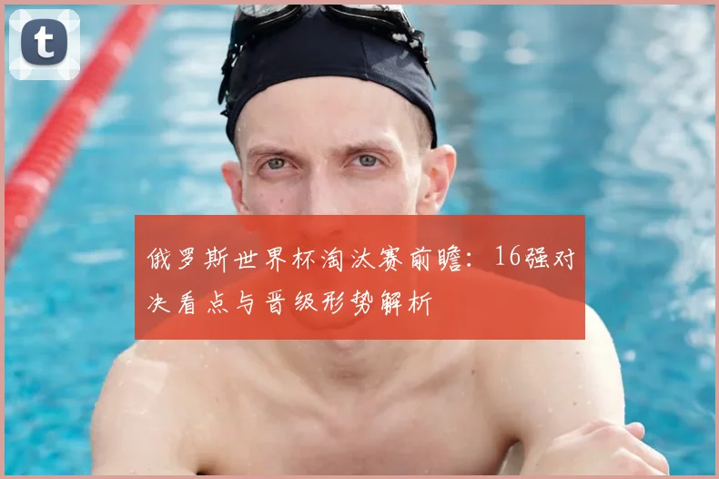 俄罗斯世界杯淘汰赛前瞻:16强对决看点与晋级形势解析